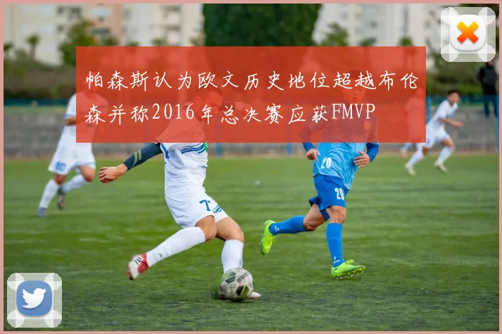 帕森斯认为欧文历史地位超越布伦森并称2016年总决赛应获FMVP
