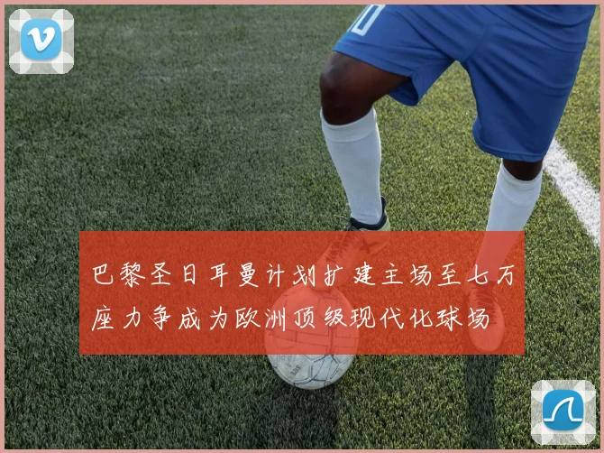 巴黎圣日耳曼计划扩建主场至七万座力争成为欧洲顶级现代化球场