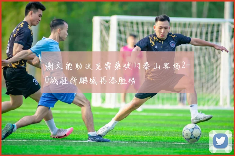 谢文能助攻克雷桑破门泰山客场2-0战胜新鹏城再添胜绩