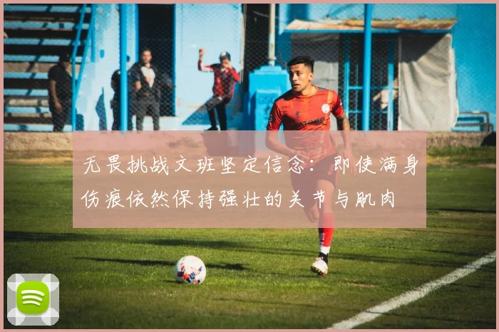 无畏挑战文班坚定信念：即使满身伤痕依然保持强壮的关节与肌肉