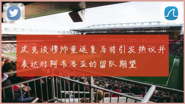 皮克谈穆帅重返皇马将引发热议并表达对阿韦洛亚的留队期望
