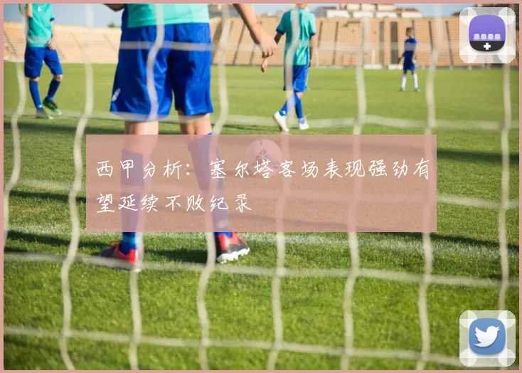 西甲分析：塞尔塔客场表现强劲有望延续不败纪录