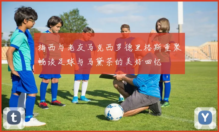 梅西与老友马克西罗德里格斯重聚畅谈足球与马黛茶的美好回忆