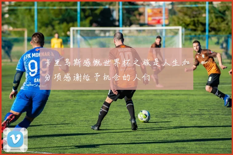 卡里乌斯感慨世界杯之旅是人生加分项感谢给予机会的人们