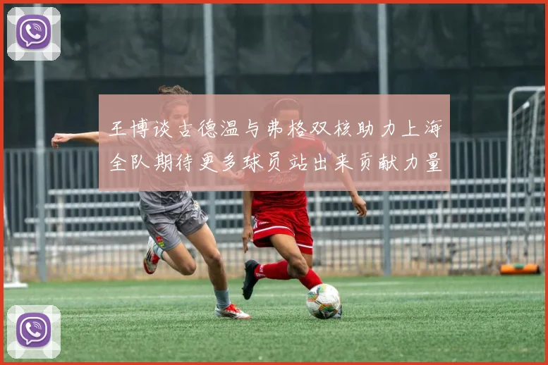 王博谈古德温与弗格双核助力上海全队期待更多球员站出来贡献力量