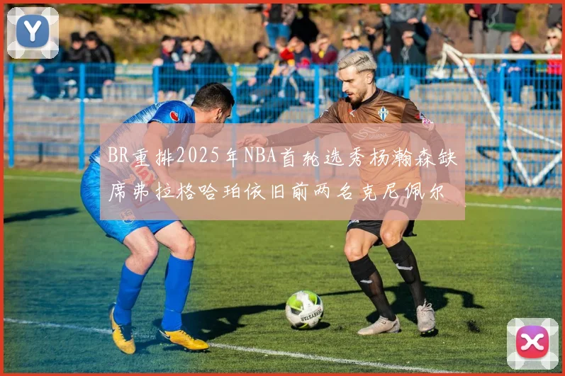 BR重排2025年NBA首轮选秀杨瀚森缺席弗拉格哈珀依旧前两名克尼佩尔锁定探花位