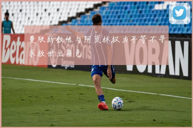 曼联新教练与阿莫林权力平等不寻求救世主角色