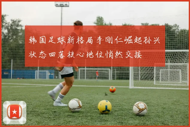韩国足球新格局李刚仁崛起孙兴慜状态回落核心地位悄然交接