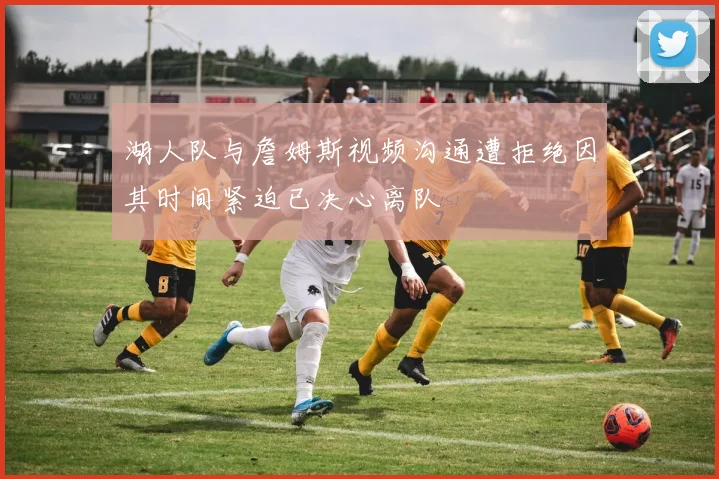 湖人队与詹姆斯视频沟通遭拒绝因其时间紧迫已决心离队
