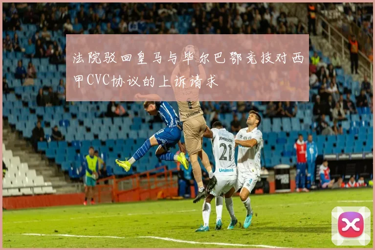 法院驳回皇马与毕尔巴鄂竞技对西甲CVC协议的上诉请求