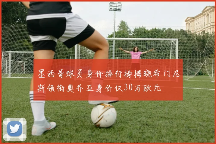 墨西哥球员身价排行榜揭晓希门尼斯领衔奥乔亚身价仅30万欧元