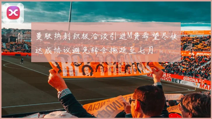 曼联热刺积极洽谈引进M费希望尽快达成协议避免转会拖延至七月
