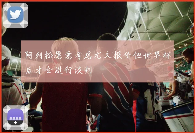 阿利松愿意考虑尤文报价但世界杯后才会进行谈判