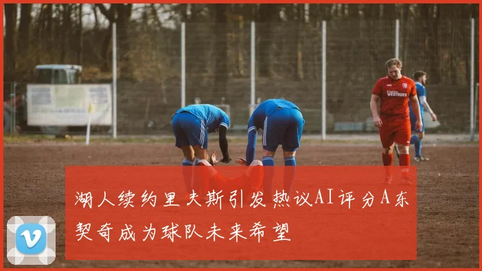 湖人续约里夫斯引发热议AI评分A东契奇成为球队未来希望