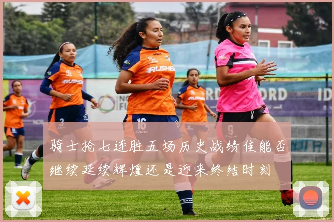 骑士抢七连胜五场历史战绩佳能否继续延续辉煌还是迎来终结时刻