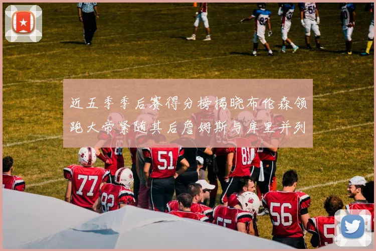 近五季季后赛得分榜揭晓布伦森领跑大帝紧随其后詹姆斯与库里并列第四