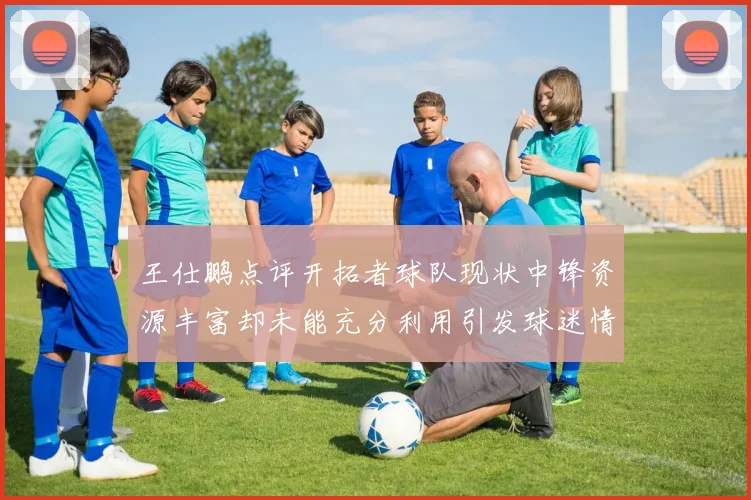 王仕鹏点评开拓者球队现状中锋资源丰富却未能充分利用引发球迷情感交织