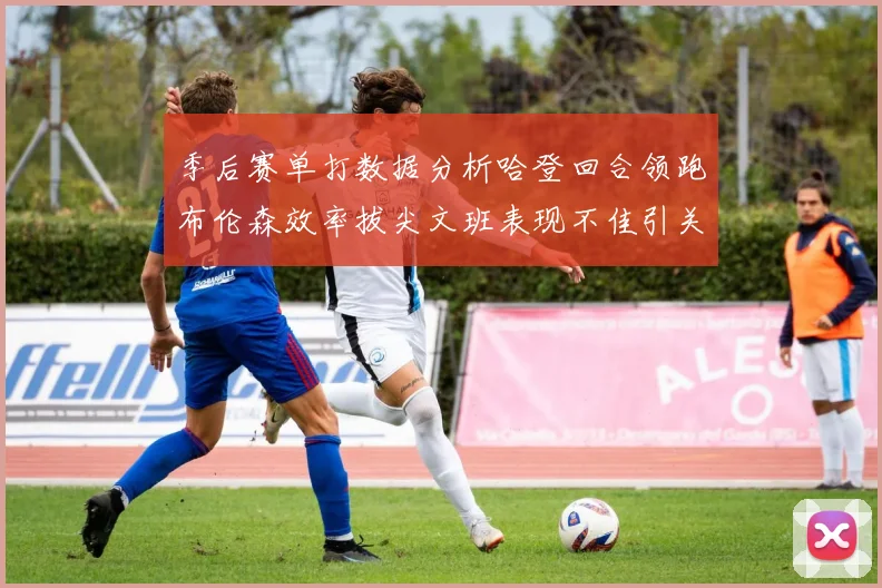 季后赛单打数据分析哈登回合领跑布伦森效率拔尖文班表现不佳引关注